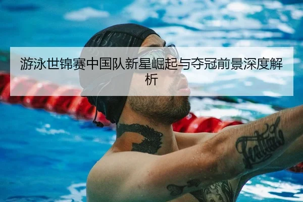 游泳世锦赛中国队新星崛起与夺冠前景深度解析